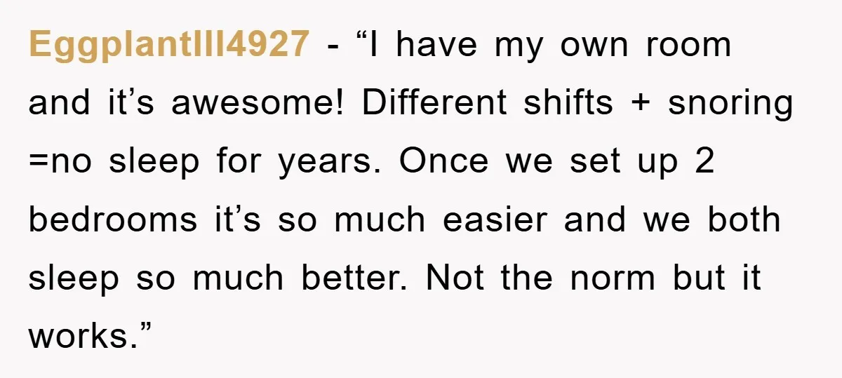 EggplantIll4927 - “I have my own room and it’s awesome! Different shifts + snoring =no sleep for years. Once we set up 2 bedrooms it’s so much easier and we...