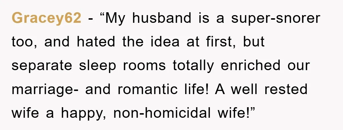 Gracey62 - “My husband is a super-snorer too, and hated the idea at first, but separate sleep rooms totally enriched our marriage- and romantic life! A well rested wife a...