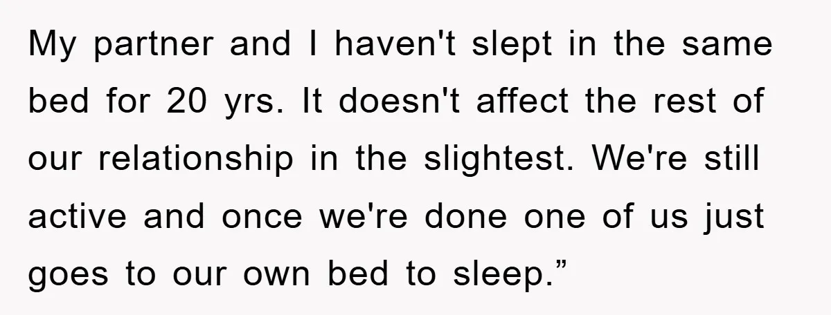 My partner and I haven't slept in the same bed for 20 yrs. It doesn't affect the rest of our relationship in the slightest. We're still active and once we're...