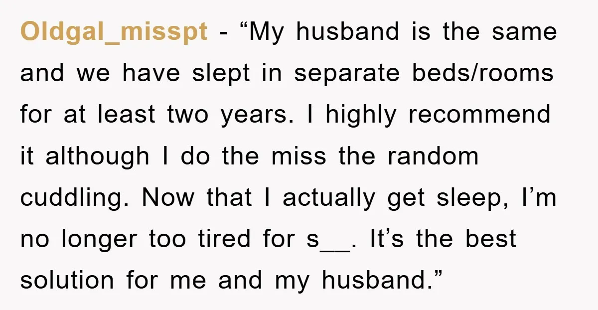 Oldgal_misspt - “My husband is the same and we have slept in separate beds/rooms for at least two years. I highly recommend it although I do the miss the random...
