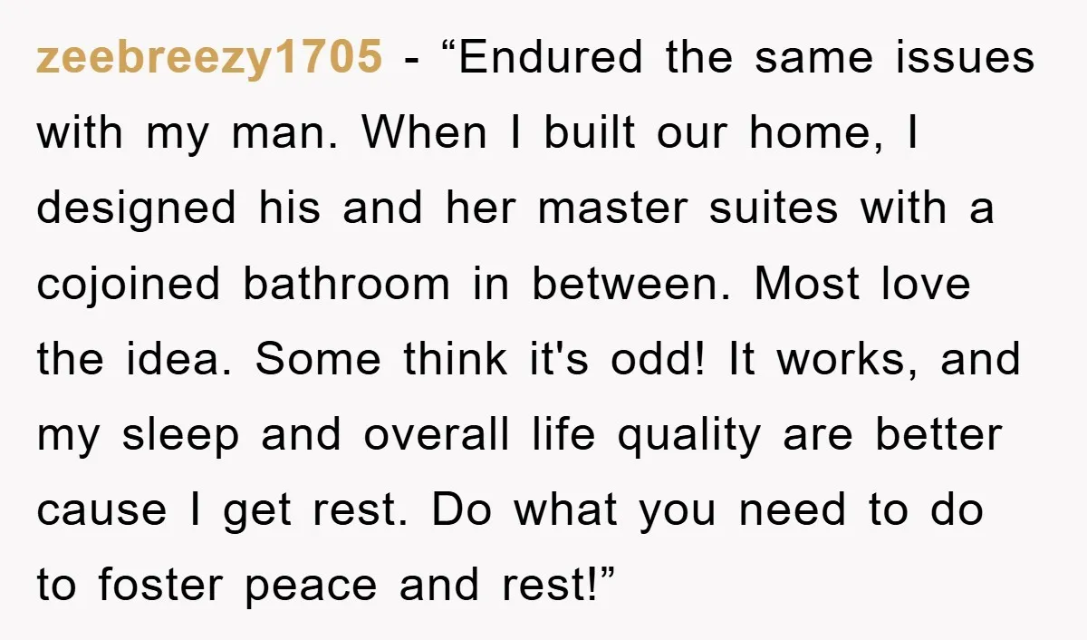 zeebreezy1705 - “Endured the same issues with my man. When I built our home, I designed his and her master suites with a cojoined bathroom in between. Most love the...