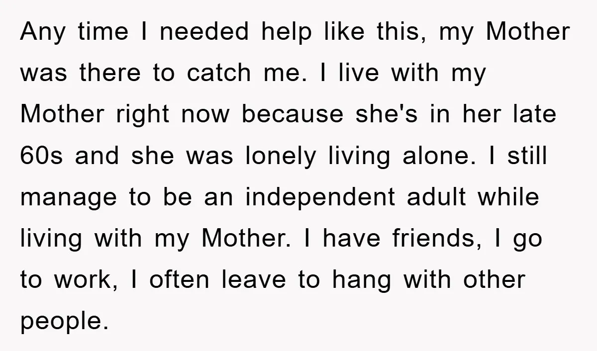 Any time I needed help like this, my Mother was there to catch me. I live with my Mother right now because she's in her late 60s and she was...