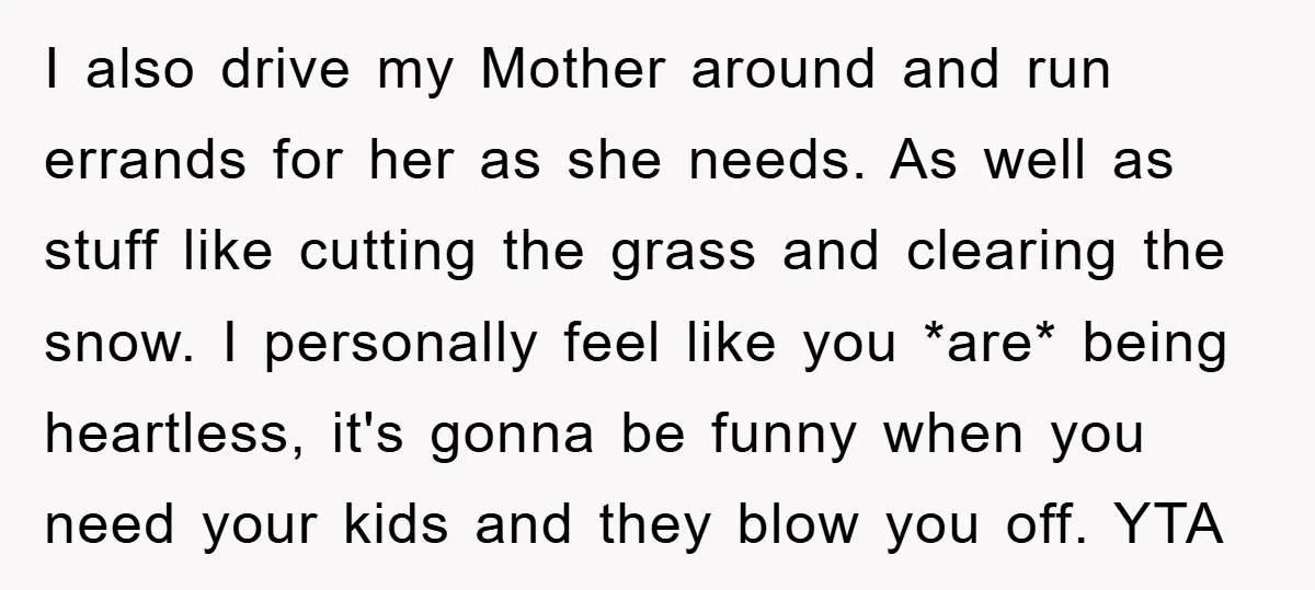 I also drive my Mother around and run errands for her as she needs. As well as stuff like cutting the grass and clearing the snow. I personally feel like...