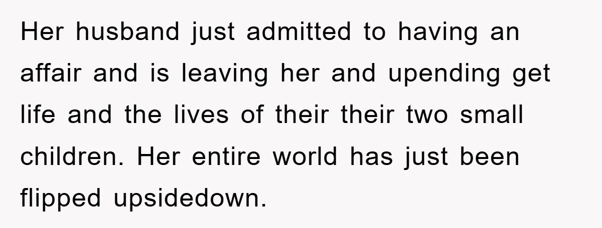 Her husband just admitted to having an affair and is leaving her and upending get life and the lives of their their two small children. Her entire world has just...