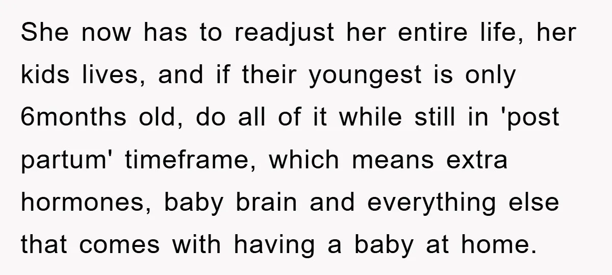 She now has to readjust her entire life, her kids lives, and if their youngest is only 6months old, do all of it while still in 'post partum' timeframe, which...