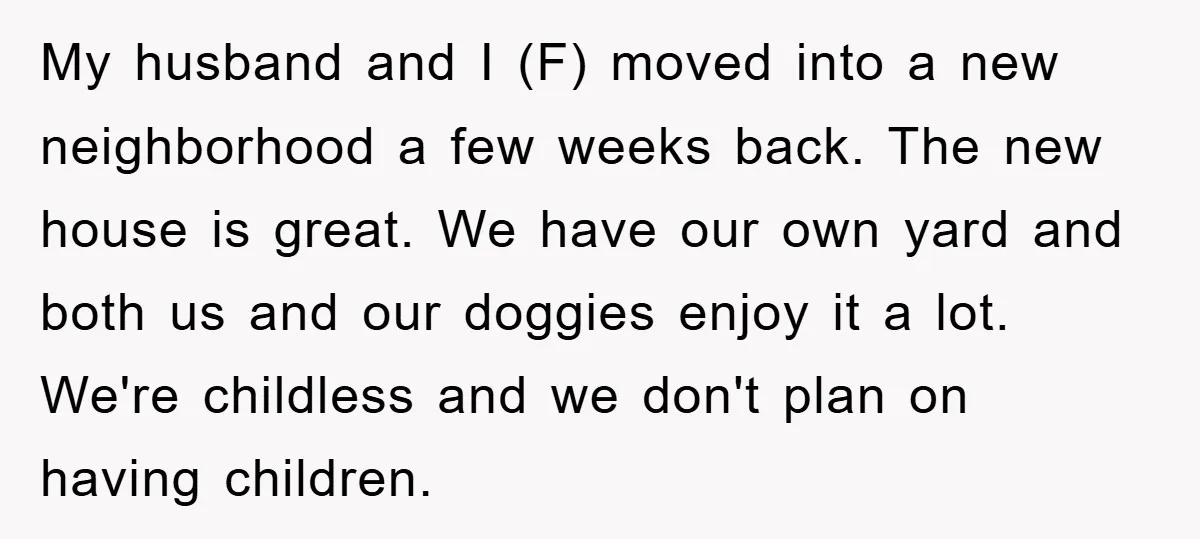 My husband and I (F) moved into a new neighborhood a few weeks back. The new house is great. We have our own yard and both us and our doggies...