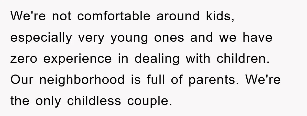 We're not comfortable around kids, especially very young ones and we have zero experience in dealing with children. Our neighborhood is full of parents. We're the only childless couple.