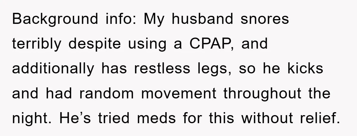 Background info: My husband snores terribly despite using a CPAP, and additionally has restless legs, so he kicks and had random movement throughout the night. He’s tried meds for this...