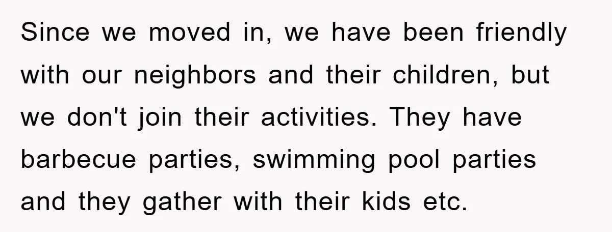 Since we moved in, we have been friendly with our neighbors and their children, but we don't join their activities. They have barbecue parties, swimming pool parties and they gather...