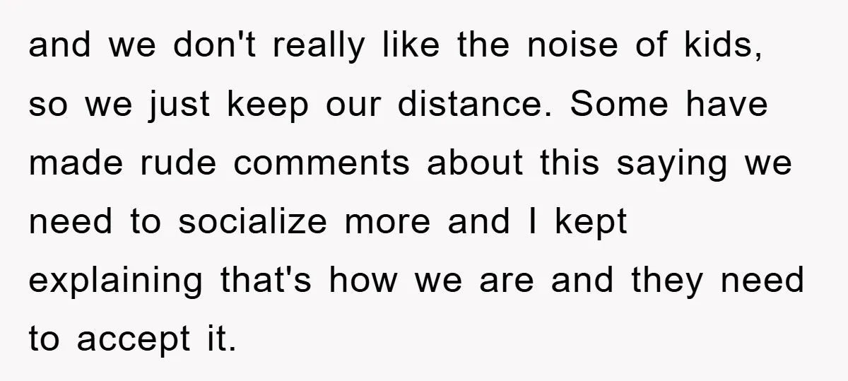 and we don't really like the noise of kids, so we just keep our distance. Some have made rude comments about this saying we need to socialize more and I...