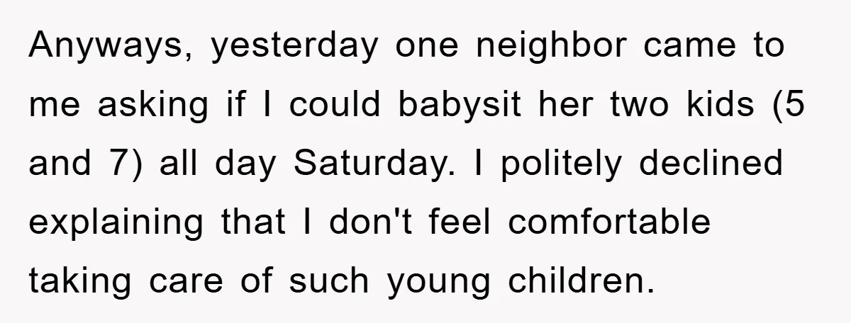 Anyways, yesterday one neighbor came to me asking if I could babysit her two kids (5 and 7) all day Saturday. I politely declined explaining that I don't feel comfortable...