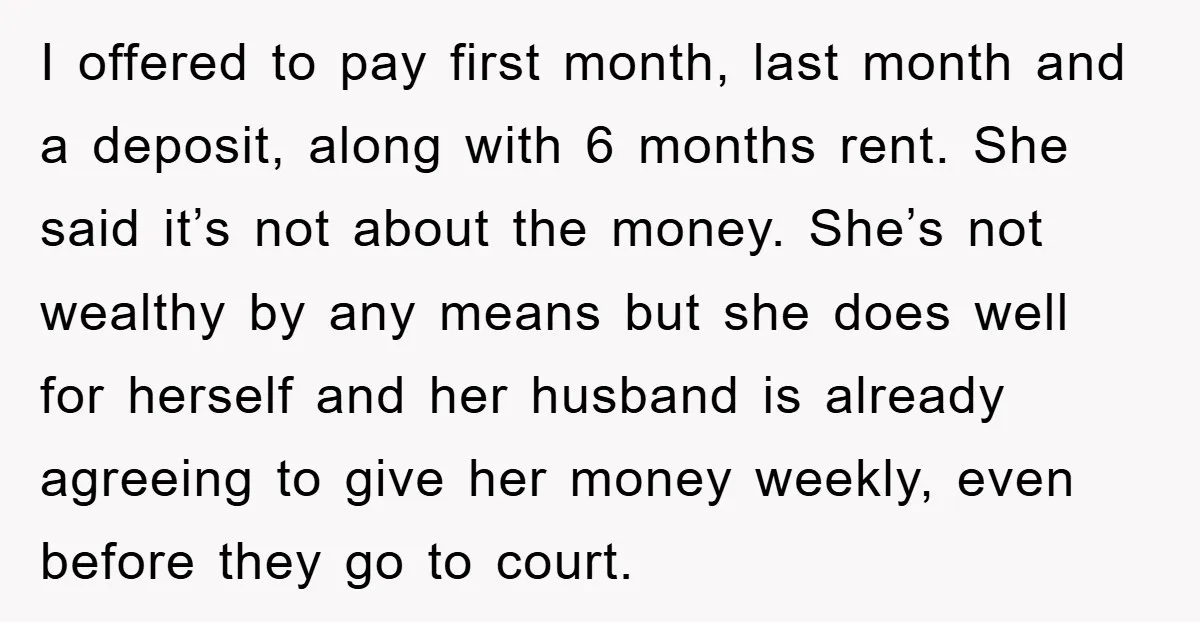 I offered to pay first month, last month and a deposit, along with 6 months rent. She said it’s not about the money. She’s not wealthy by any means but...