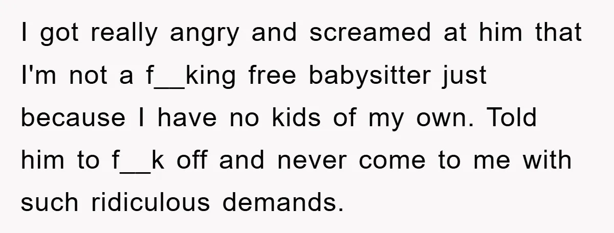 I got really angry and screamed at him that I'm not a f__king free babysitter just because I have no kids of my own. Told him to f__k off and...