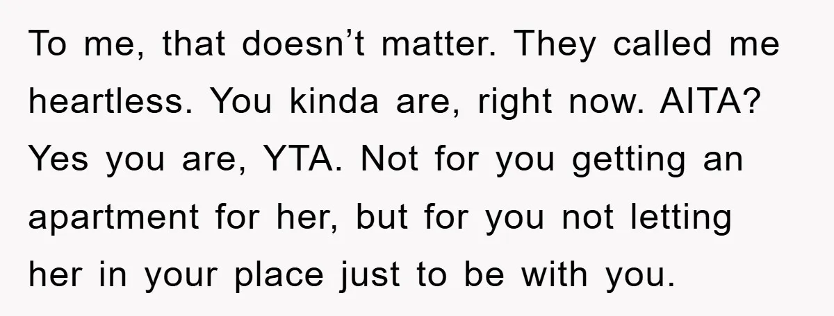 To me, that doesn’t matter. They called me heartless. You kinda are, right now. AITA? Yes you are, YTA. Not for you getting an apartment for her, but for you...