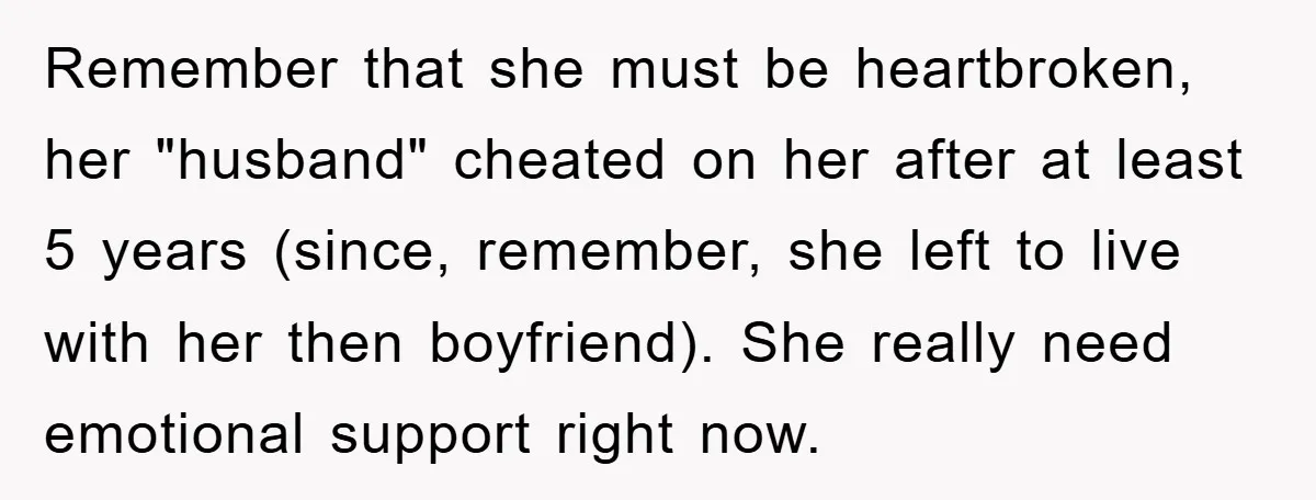 Remember that she must be heartbroken, her "husband" cheated on her after at least 5 years (since, remember, she left to live with her then boyfriend). She really need emotional...