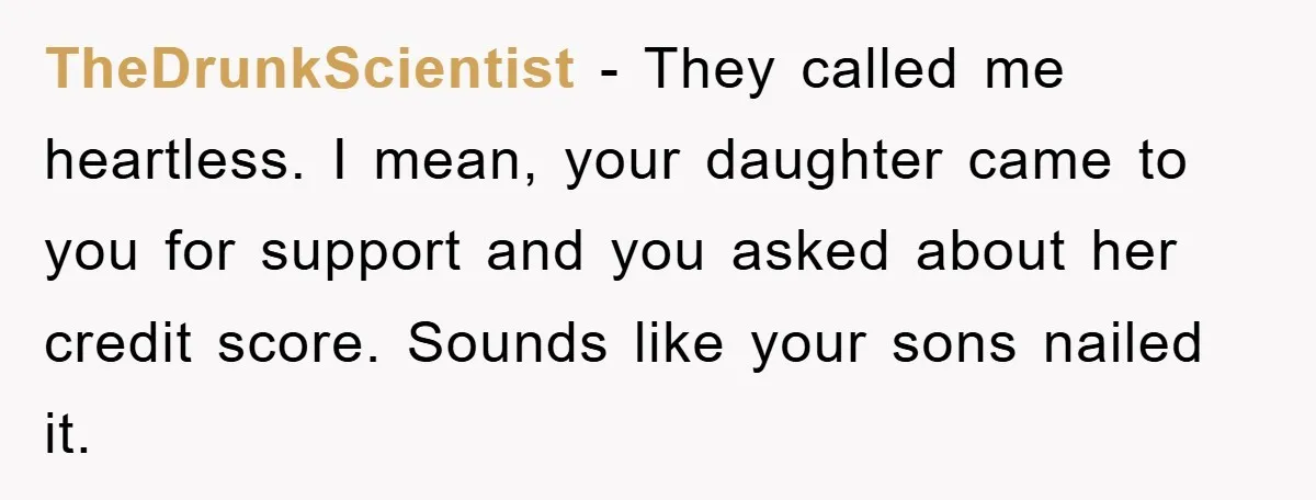 TheDrunkScientist − They called me heartless. I mean, your daughter came to you for support and you asked about her credit score. Sounds like your sons nailed it.