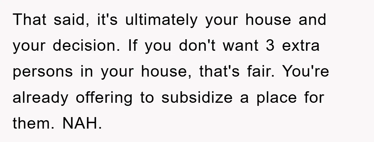 That said, it's ultimately your house and your decision. If you don't want 3 extra persons in your house, that's fair. You're already offering to subsidize a place for them....