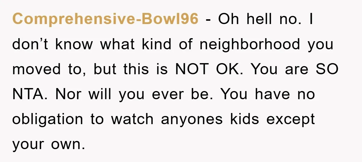 Comprehensive-Bowl96 − Oh hell no. I don’t know what kind of neighborhood you moved to, but this is NOT OK. You are SO NTA. Nor will you ever be. You...