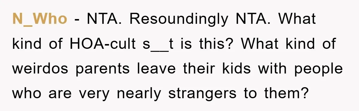 N_Who − NTA. Resoundingly NTA. What kind of HOA-cult s__t is this? What kind of weirdos parents leave their kids with people who are very nearly strangers to them?