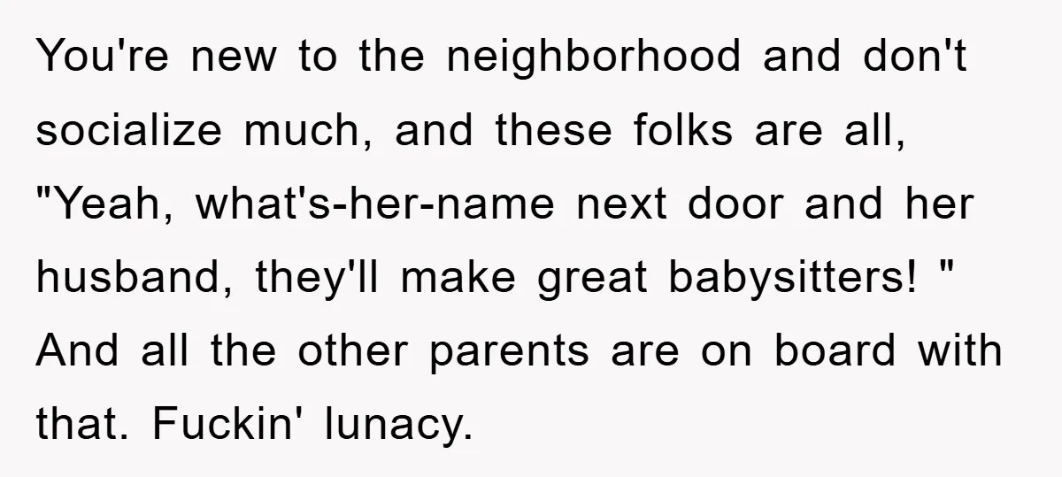 You're new to the neighborhood and don't socialize much, and these folks are all, "Yeah, what's-her-name next door and her husband, they'll make great babysitters! " And all the other...