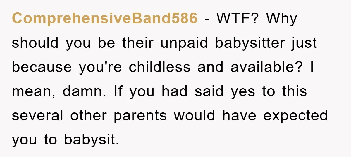 ComprehensiveBand586 − WTF? Why should you be their unpaid babysitter just because you're childless and available? I mean, damn. If you had said yes to this several other parents would...