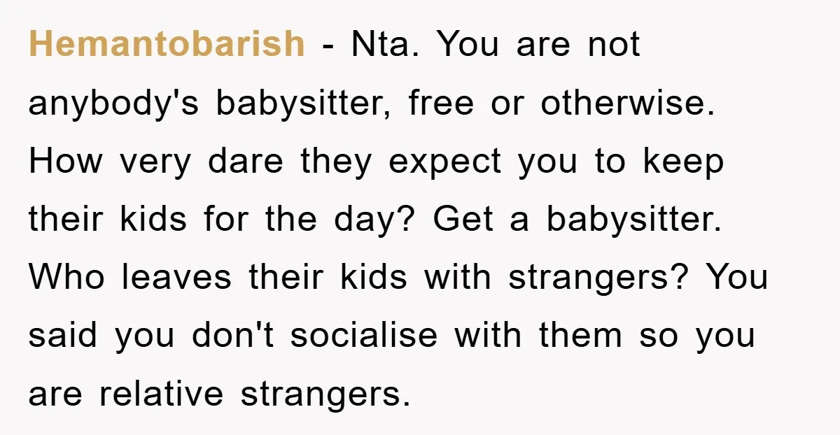 Hemantobarish − Nta. You are not anybody's babysitter, free or otherwise. How very dare they expect you to keep their kids for the day? Get a babysitter. Who leaves their...