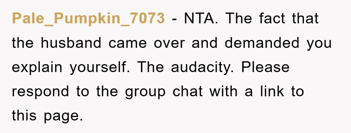 Pale_Pumpkin_7073 − NTA. The fact that the husband came over and demanded you explain yourself. The audacity. Please respond to the group chat with a link to this page.