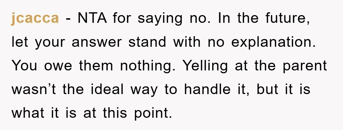 jcacca − NTA for saying no. In the future, let your answer stand with no explanation. You owe them nothing. Yelling at the parent wasn’t the ideal way to handle...