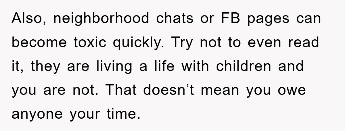 Also, neighborhood chats or FB pages can become toxic quickly. Try not to even read it, they are living a life with children and you are not. That doesn’t mean...