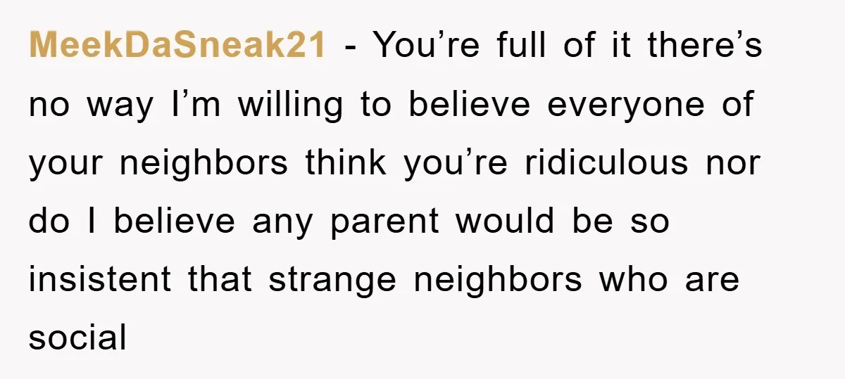 MeekDaSneak21 − You’re full of it there’s no way I’m willing to believe everyone of your neighbors think you’re ridiculous nor do I believe any parent would be so insistent...