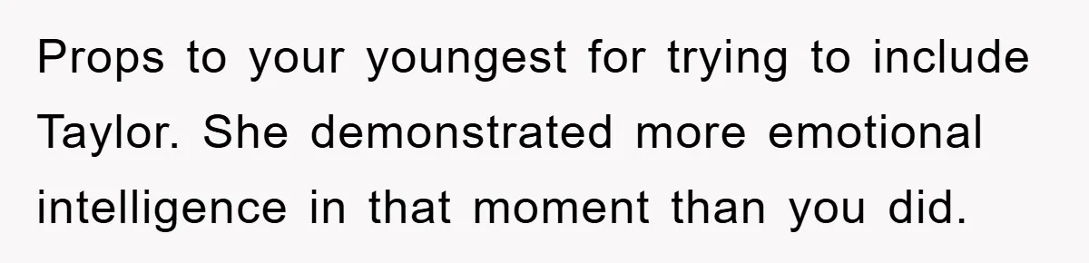 Props to your youngest for trying to include Taylor. She demonstrated more emotional intelligence in that moment than you did.