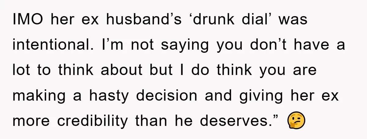 IMO her ex husband’s ‘drunk dial’ was intentional. I’m not saying you don’t have a lot to think about but I do think you are making a hasty decision and...