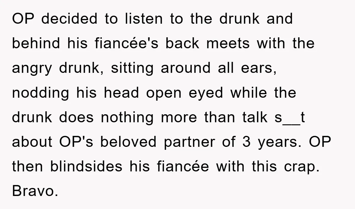 OP decided to listen to the drunk and behind his fiancée's back meets with the angry drunk, sitting around all ears, nodding his head open eyed while the drunk does...