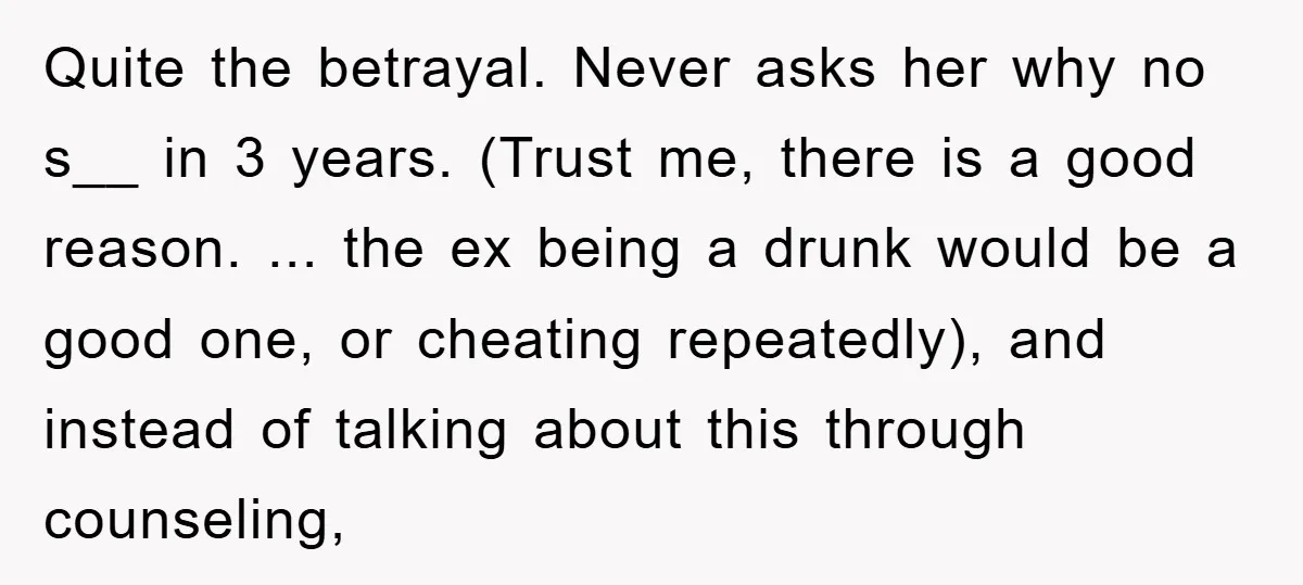 Quite the betrayal. Never asks her why no s__ in 3 years. (Trust me, there is a good reason. ... the ex being a drunk would be a good one,...
