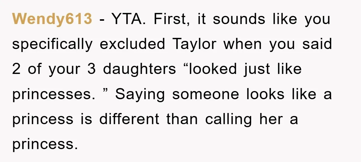 Wendy613 − YTA. First, it sounds like you specifically excluded Taylor when you said 2 of your 3 daughters “looked just like princesses. ” Saying someone looks like a princess...
