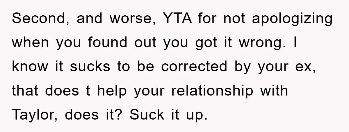 Second, and worse, YTA for not apologizing when you found out you got it wrong. I know it sucks to be corrected by your ex, that does t help your...