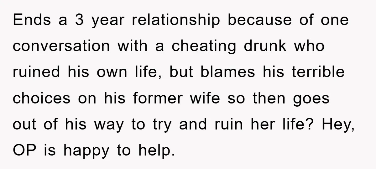 Ends a 3 year relationship because of one conversation with a cheating drunk who ruined his own life, but blames his terrible choices on his former wife so then goes...