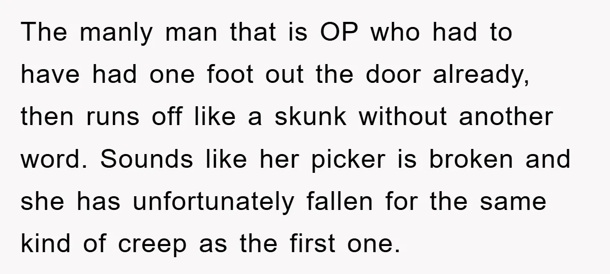 The manly man that is OP who had to have had one foot out the door already, then runs off like a skunk without another word. Sounds like her picker...