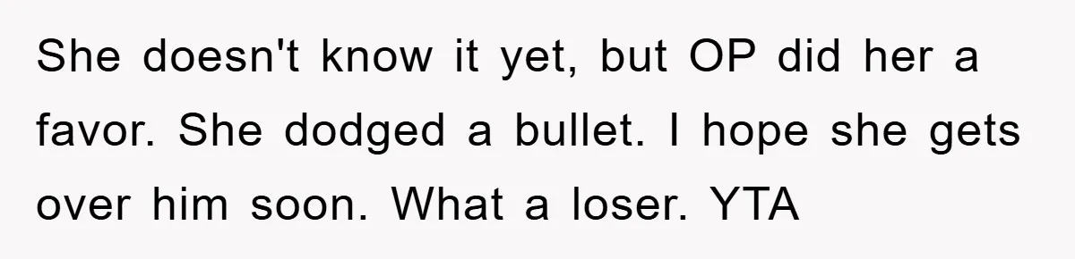 She doesn't know it yet, but OP did her a favor. She dodged a bullet. I hope she gets over him soon. What a loser. YTA