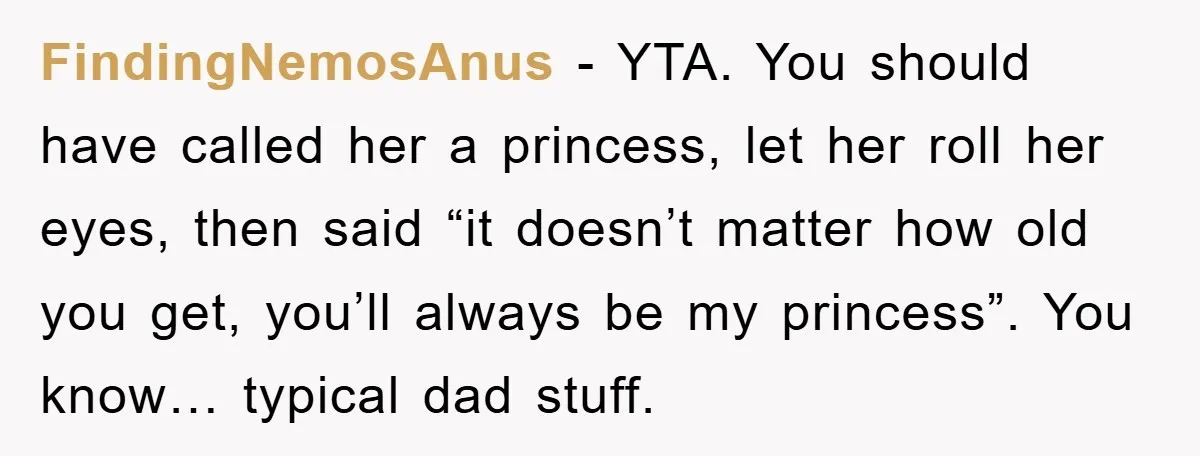 FindingNemosAnus − YTA. You should have called her a princess, let her roll her eyes, then said “it doesn’t matter how old you get, you’ll always be my princess”. You...