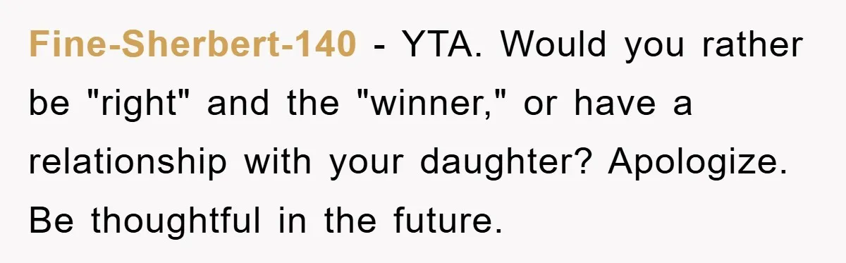 Fine-Sherbert-140 − YTA. Would you rather be "right" and the "winner," or have a relationship with your daughter? Apologize. Be thoughtful in the future.