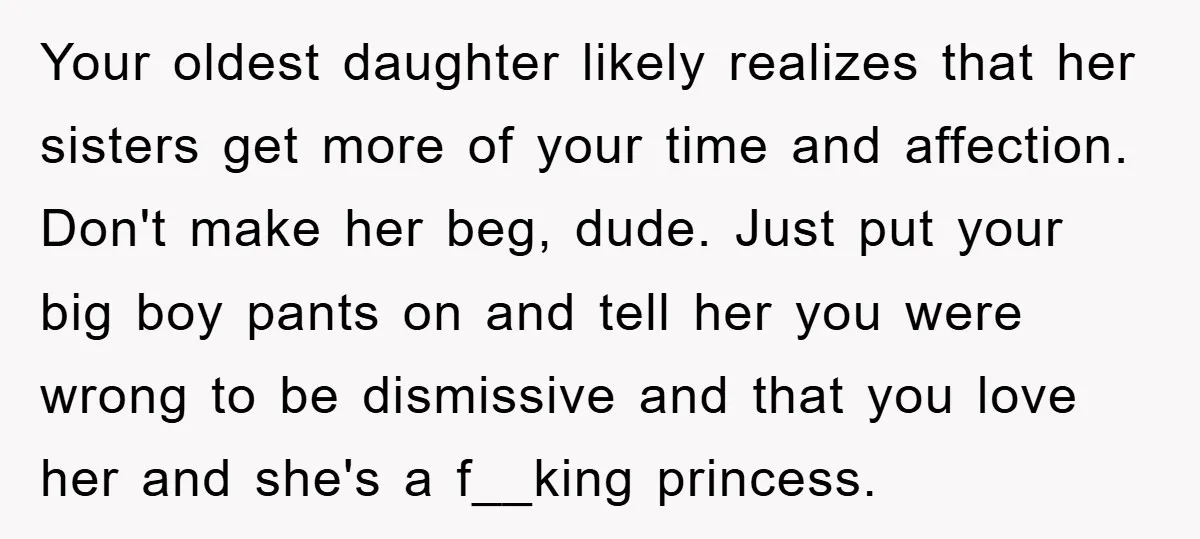 Your oldest daughter likely realizes that her sisters get more of your time and affection. Don't make her beg, dude. Just put your big boy pants on and tell her...