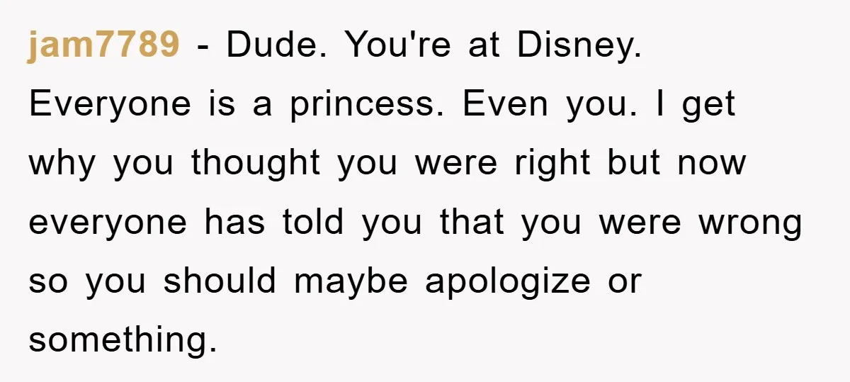 jam7789 − Dude. You're at Disney. Everyone is a princess. Even you. I get why you thought you were right but now everyone has told you that you were wrong...