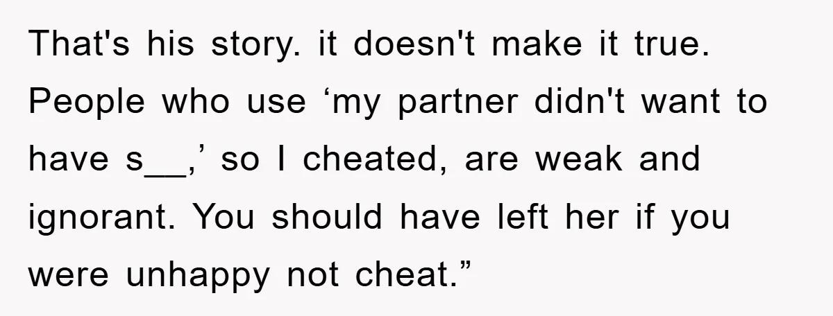 That's his story. it doesn't make it true. People who use ‘my partner didn't want to have s__,’ so I cheated, are weak and ignorant. You should have left her...
