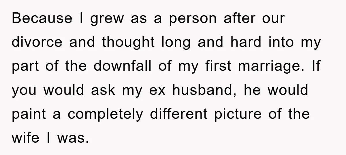 Because I grew as a person after our divorce and thought long and hard into my part of the downfall of my first marriage. If you would ask my ex...