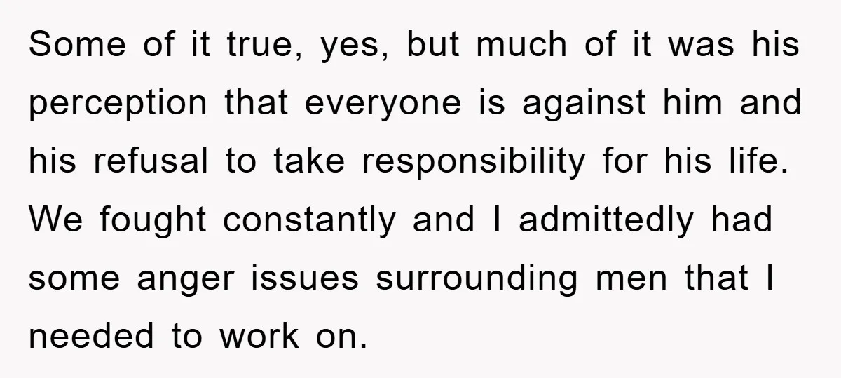 Some of it true, yes, but much of it was his perception that everyone is against him and his refusal to take responsibility for his life. We fought constantly and...