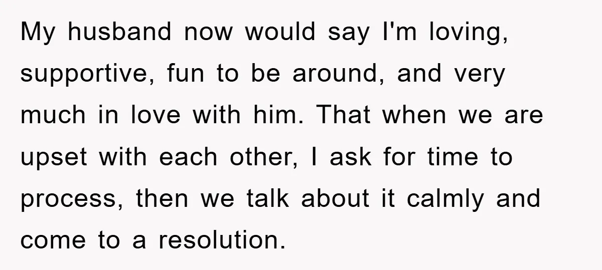 My husband now would say I'm loving, supportive, fun to be around, and very much in love with him. That when we are upset with each other, I ask for...