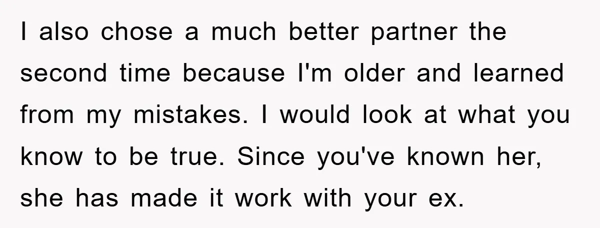 I also chose a much better partner the second time because I'm older and learned from my mistakes. I would look at what you know to be true. Since you've...