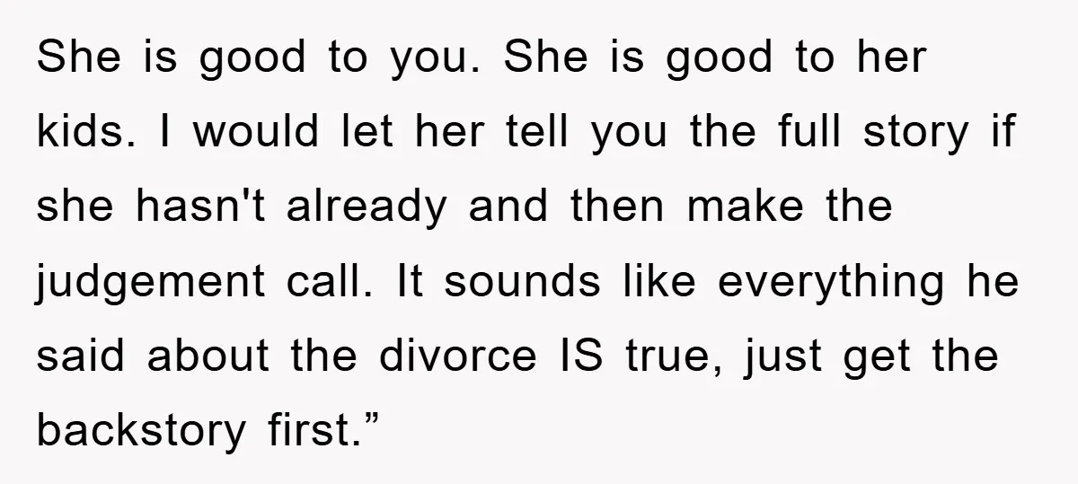 She is good to you. She is good to her kids. I would let her tell you the full story if she hasn't already and then make the judgement call....