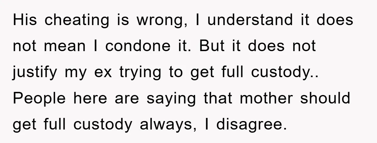 His cheating is wrong, I understand it does not mean I condone it. But it does not justify my ex trying to get full custody.. People here are saying that...